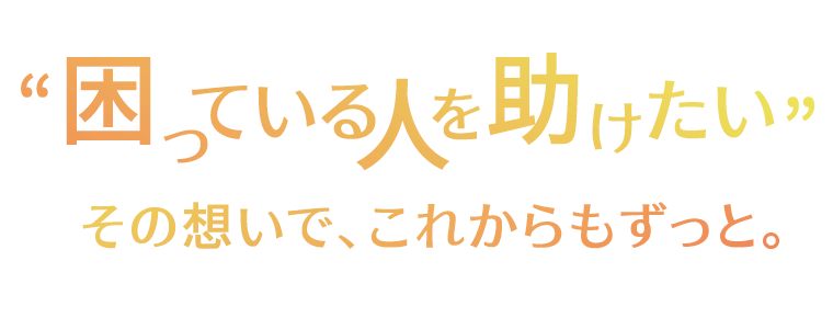 “困っている人を助けたい” その想いで、これからもずっと。